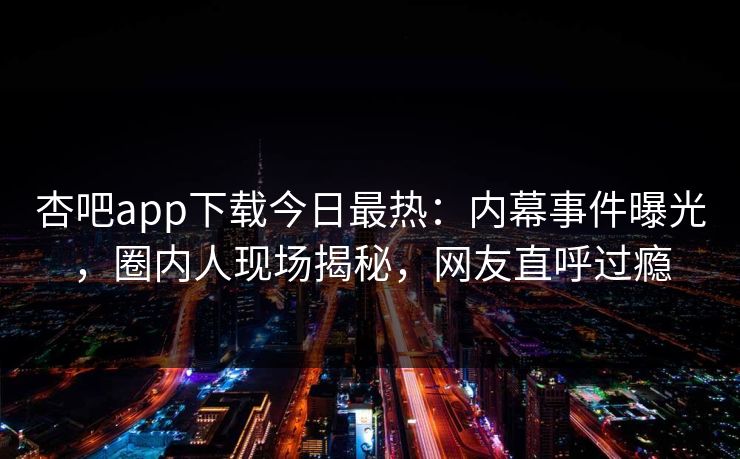杏吧app下载今日最热：内幕事件曝光，圈内人现场揭秘，网友直呼过瘾