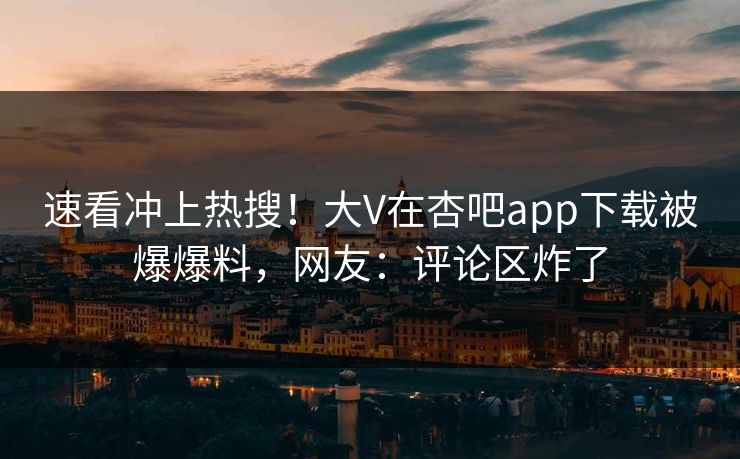 速看冲上热搜！大V在杏吧app下载被爆爆料，网友：评论区炸了