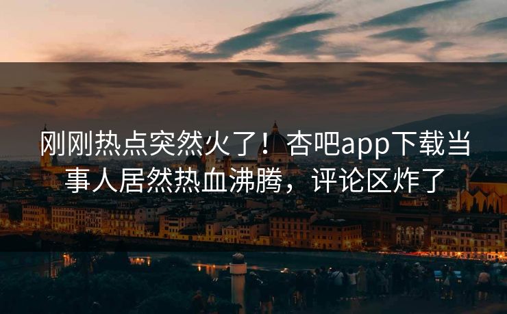 刚刚热点突然火了！杏吧app下载当事人居然热血沸腾，评论区炸了