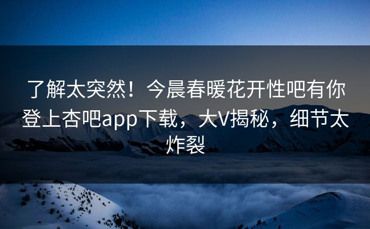 了解太突然！今晨春暖花开性吧有你登上杏吧app下载，大V揭秘，细节太炸裂