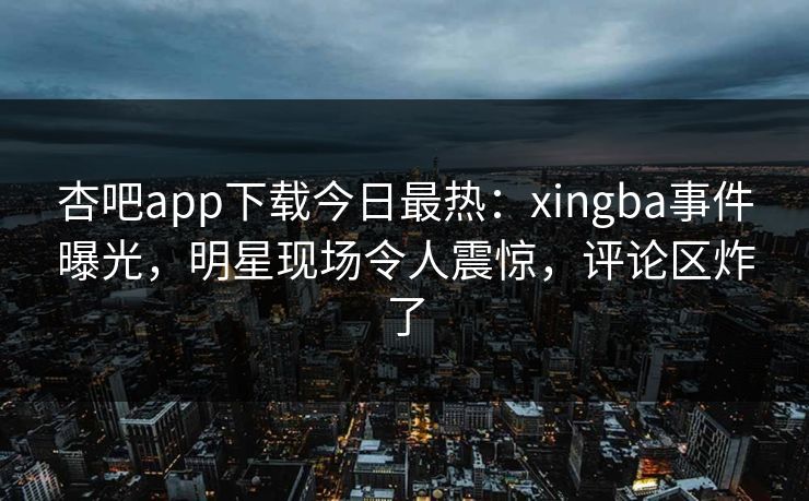 杏吧app下载今日最热：xingba事件曝光，明星现场令人震惊，评论区炸了