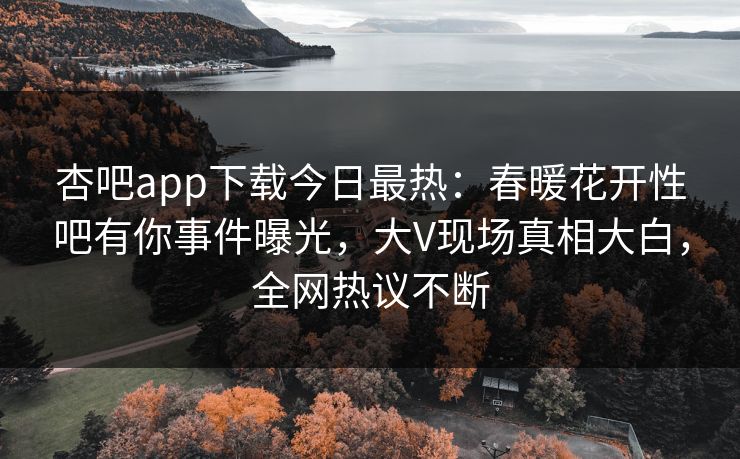 杏吧app下载今日最热：春暖花开性吧有你事件曝光，大V现场真相大白，全网热议不断