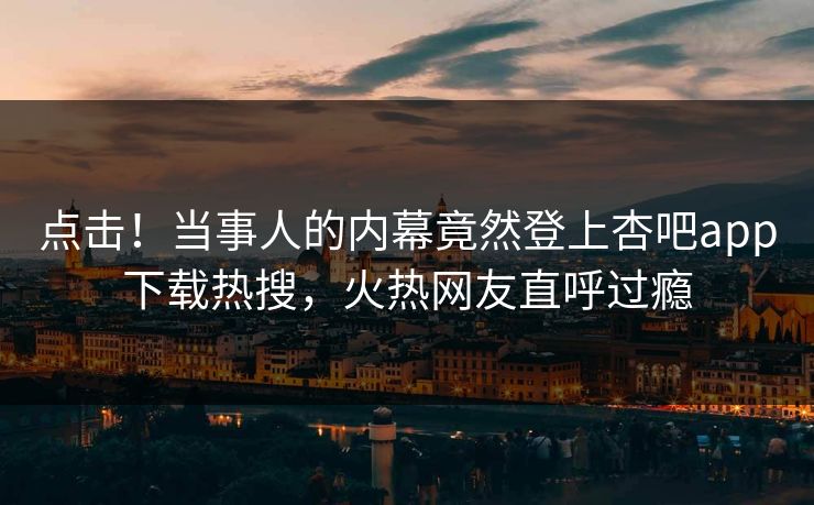 点击！当事人的内幕竟然登上杏吧app下载热搜，火热网友直呼过瘾