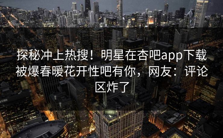 探秘冲上热搜！明星在杏吧app下载被爆春暖花开性吧有你，网友：评论区炸了