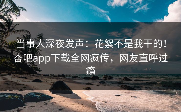 当事人深夜发声：花絮不是我干的！杏吧app下载全网疯传，网友直呼过瘾