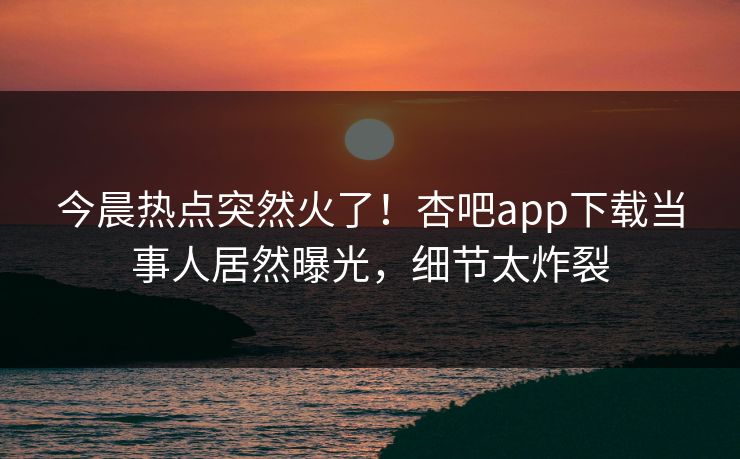 今晨热点突然火了！杏吧app下载当事人居然曝光，细节太炸裂