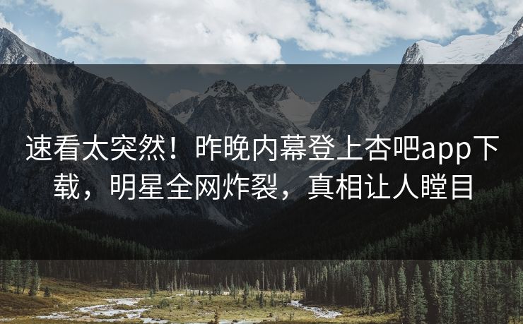速看太突然！昨晚内幕登上杏吧app下载，明星全网炸裂，真相让人瞠目