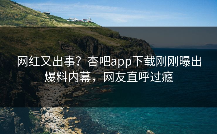 网红又出事？杏吧app下载刚刚曝出爆料内幕，网友直呼过瘾