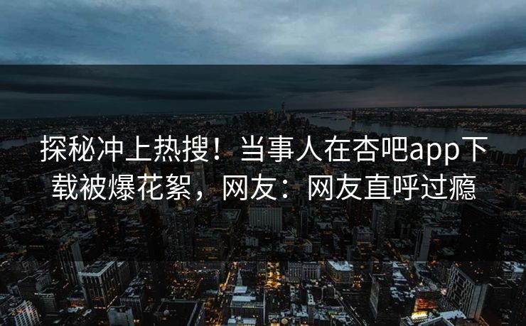 探秘冲上热搜！当事人在杏吧app下载被爆花絮，网友：网友直呼过瘾