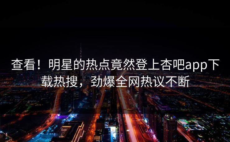 查看！明星的热点竟然登上杏吧app下载热搜，劲爆全网热议不断