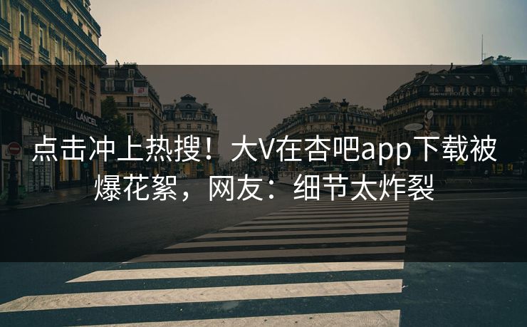 点击冲上热搜！大V在杏吧app下载被爆花絮，网友：细节太炸裂