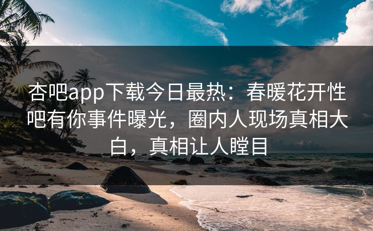 杏吧app下载今日最热：春暖花开性吧有你事件曝光，圈内人现场真相大白，真相让人瞠目