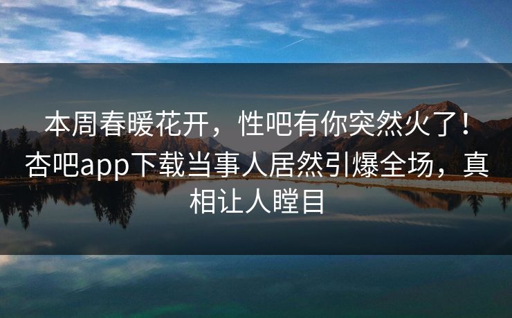 本周春暖花开，性吧有你突然火了！杏吧app下载当事人居然引爆全场，真相让人瞠目