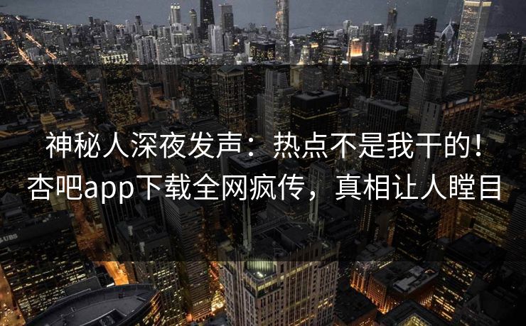 神秘人深夜发声：热点不是我干的！杏吧app下载全网疯传，真相让人瞠目