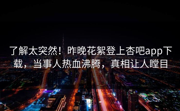 了解太突然！昨晚花絮登上杏吧app下载，当事人热血沸腾，真相让人瞠目