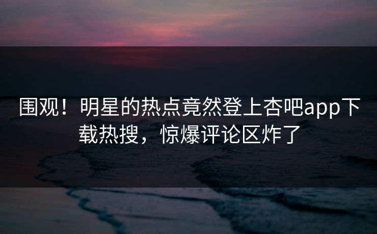 围观！明星的热点竟然登上杏吧app下载热搜，惊爆评论区炸了