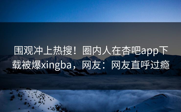 围观冲上热搜！圈内人在杏吧app下载被爆xingba，网友：网友直呼过瘾
