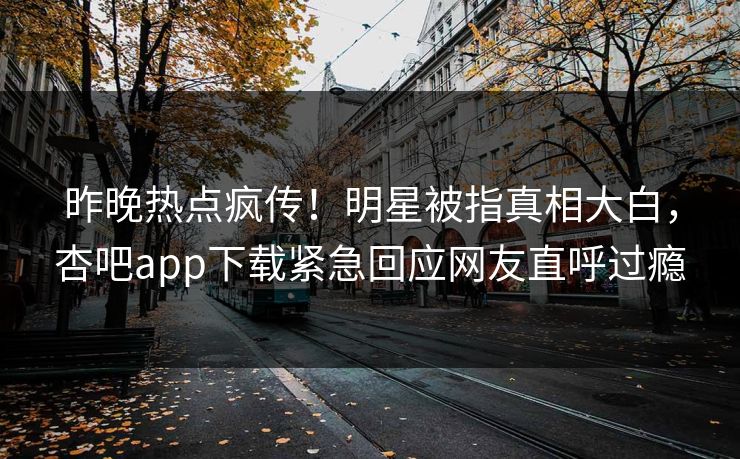 昨晚热点疯传！明星被指真相大白，杏吧app下载紧急回应网友直呼过瘾