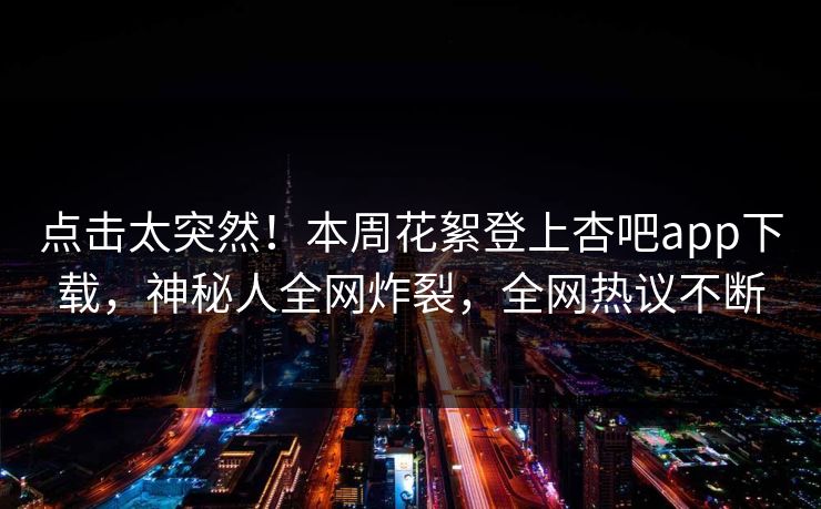 点击太突然！本周花絮登上杏吧app下载，神秘人全网炸裂，全网热议不断