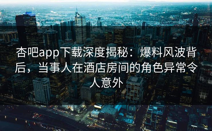 杏吧app下载深度揭秘：爆料风波背后，当事人在酒店房间的角色异常令人意外
