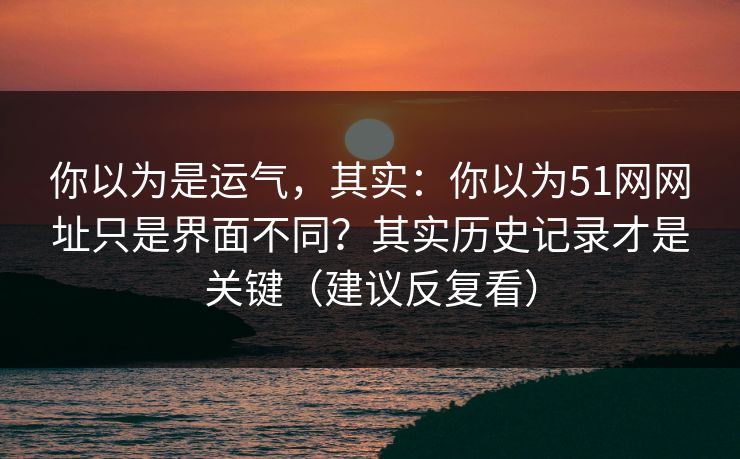 你以为是运气，其实：你以为51网网址只是界面不同？其实历史记录才是关键（建议反复看）