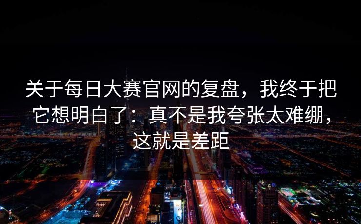 关于每日大赛官网的复盘，我终于把它想明白了：真不是我夸张太难绷，这就是差距