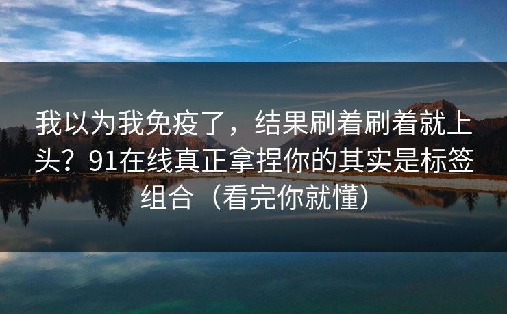 我以为我免疫了，结果刷着刷着就上头？91在线真正拿捏你的其实是标签组合（看完你就懂）