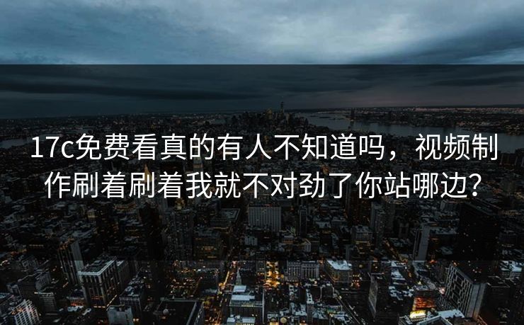 17c免费看真的有人不知道吗，视频制作刷着刷着我就不对劲了你站哪边？