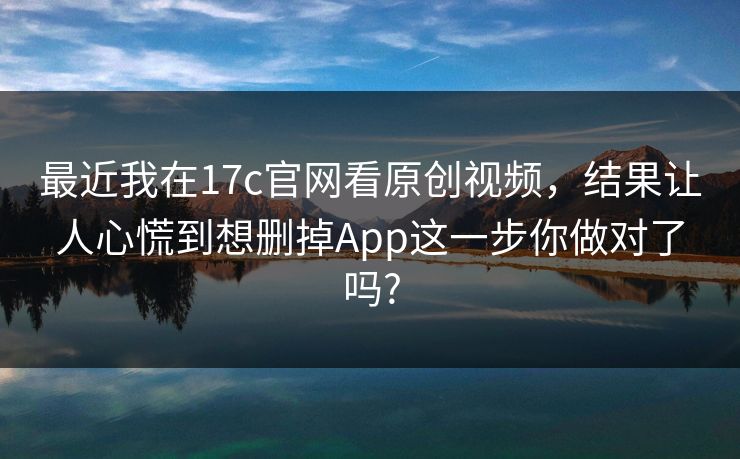 最近我在17c官网看原创视频，结果让人心慌到想删掉App这一步你做对了吗?