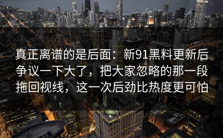 真正离谱的是后面：新91黑料更新后争议一下大了，把大家忽略的那一段拖回视线，这一次后劲比热度更可怕