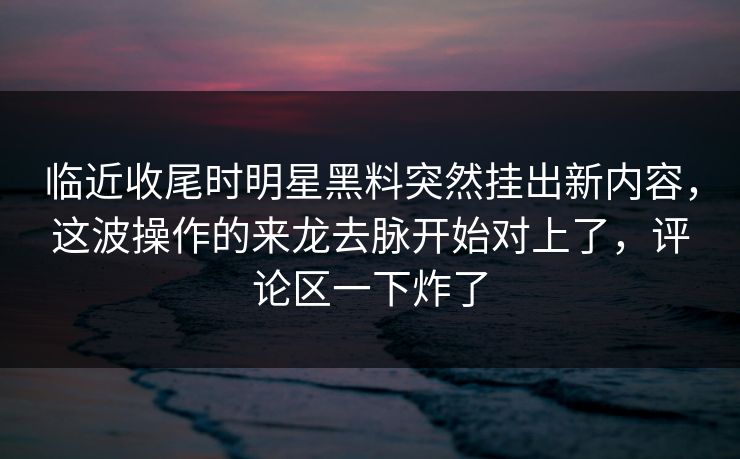 临近收尾时明星黑料突然挂出新内容，这波操作的来龙去脉开始对上了，评论区一下炸了