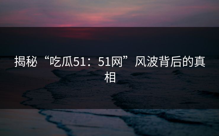 揭秘“吃瓜51：51网”风波背后的真相